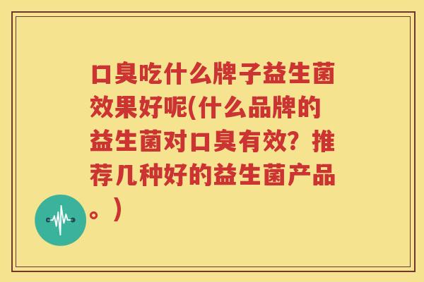 口臭吃什么牌子益生菌效果好呢(什么品牌的益生菌对口臭有效？推荐几种好的益生菌产品。)