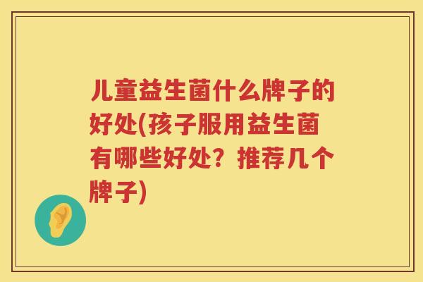 儿童益生菌什么牌子的好处(孩子服用益生菌有哪些好处？推荐几个牌子)