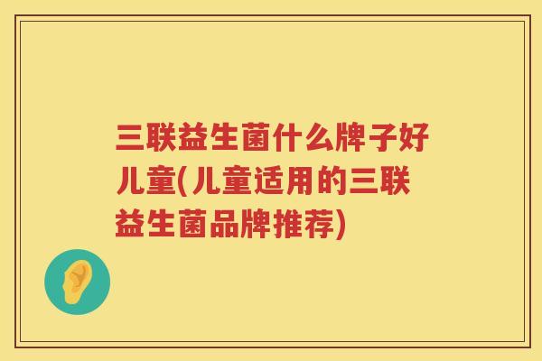 三联益生菌什么牌子好儿童(儿童适用的三联益生菌品牌推荐)