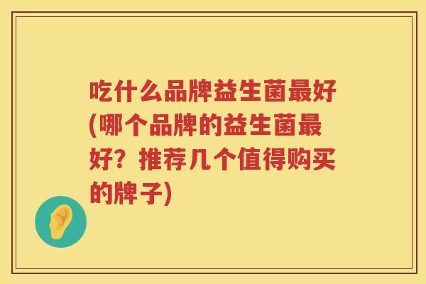 吃什么品牌益生菌最好(哪个品牌的益生菌最好？推荐几个值得购买的牌子)