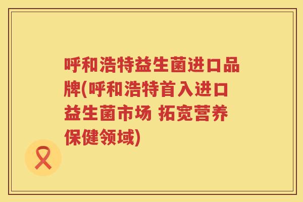 呼和浩特益生菌进口品牌(呼和浩特首入进口益生菌市场 拓宽营养保健领域)