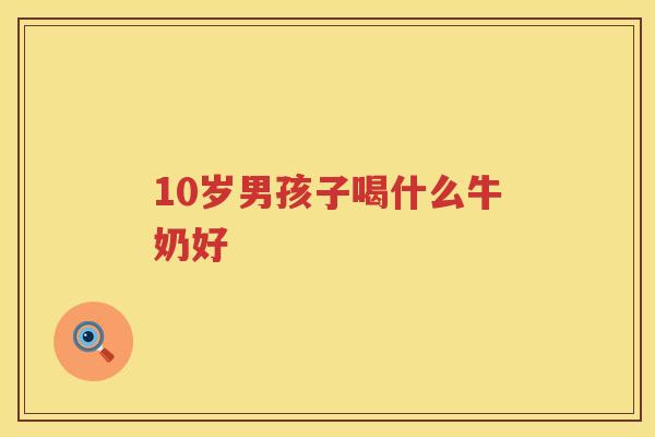 10岁男孩子喝什么牛奶好