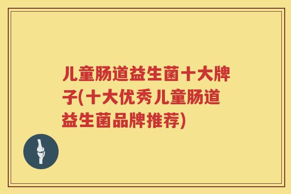 儿童肠道益生菌十大牌子(十大优秀儿童肠道益生菌品牌推荐)