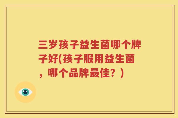 三岁孩子益生菌哪个牌子好(孩子服用益生菌，哪个品牌最佳？)