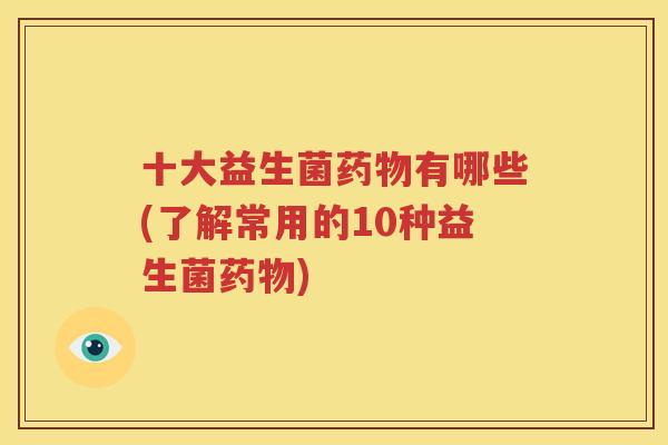 十大益生菌药物有哪些(了解常用的10种益生菌药物)