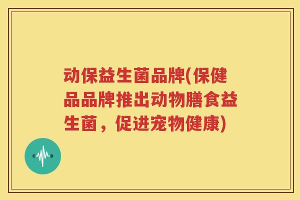 动保益生菌品牌(保健品品牌推出动物膳食益生菌，促进宠物健康)