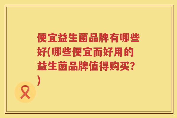 便宜益生菌品牌有哪些好(哪些便宜而好用的益生菌品牌值得购买？)