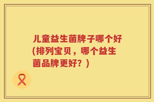 儿童益生菌牌子哪个好(排列宝贝，哪个益生菌品牌更好？)