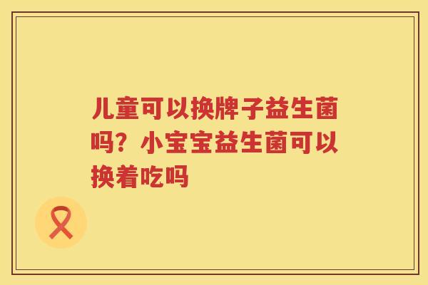儿童可以换牌子益生菌吗？小宝宝益生菌可以换着吃吗