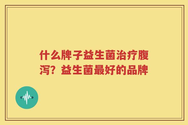 什么牌子益生菌治疗腹泻？益生菌最好的品牌