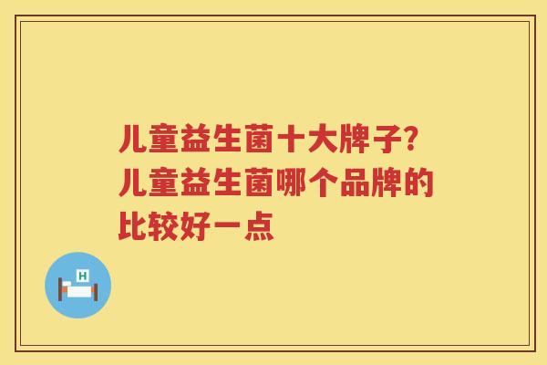 儿童益生菌十大牌子？儿童益生菌哪个品牌的比较好一点