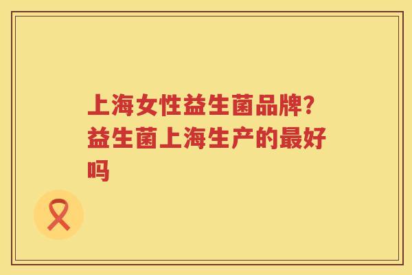 上海女性益生菌品牌？益生菌上海生产的最好吗