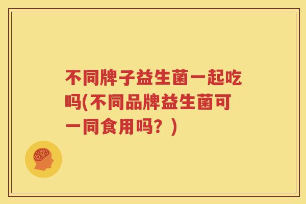 不同牌子益生菌一起吃吗(不同品牌益生菌可一同食用吗？)