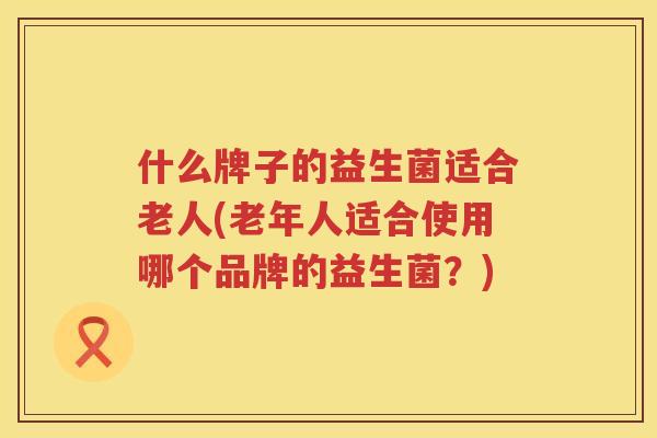 什么牌子的益生菌适合老人(老年人适合使用哪个品牌的益生菌？)