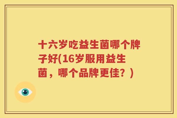 十六岁吃益生菌哪个牌子好(16岁服用益生菌，哪个品牌更佳？)