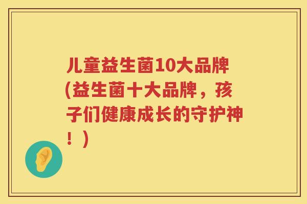 儿童益生菌10大品牌(益生菌十大品牌，孩子们健康成长的守护神！)