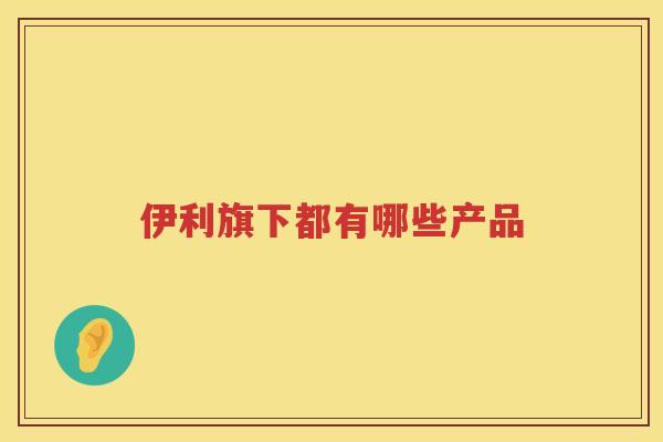 伊利旗下都有哪些产品