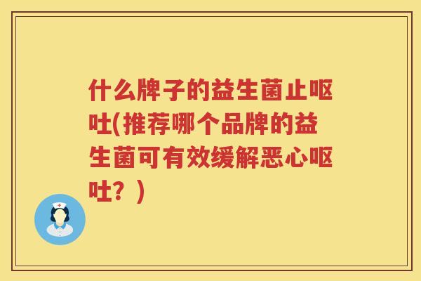 什么牌子的益生菌止呕吐(推荐哪个品牌的益生菌可有效缓解恶心呕吐？)