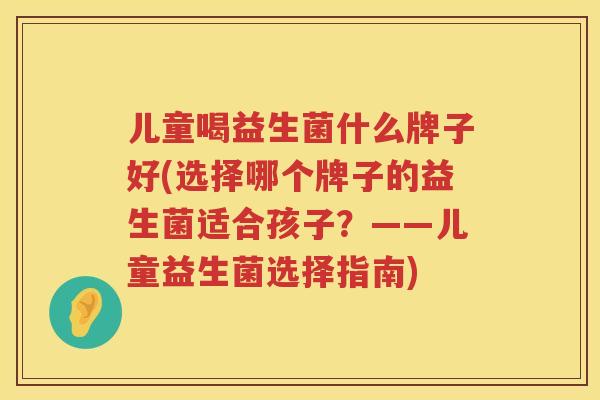 儿童喝益生菌什么牌子好(选择哪个牌子的益生菌适合孩子？——儿童益生菌选择指南)