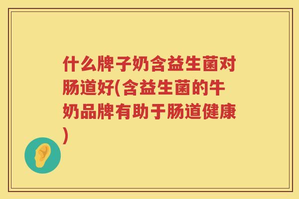 什么牌子奶含益生菌对肠道好(含益生菌的牛奶品牌有助于肠道健康)