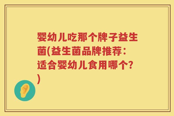 婴幼儿吃那个牌子益生菌(益生菌品牌推荐：适合婴幼儿食用哪个？)