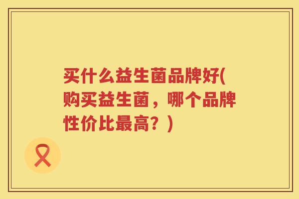 买什么益生菌品牌好(购买益生菌，哪个品牌性价比最高？)
