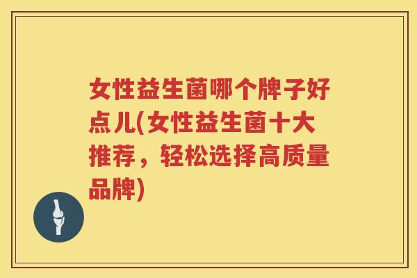 女性益生菌哪个牌子好点儿(女性益生菌十大推荐，轻松选择高质量品牌)