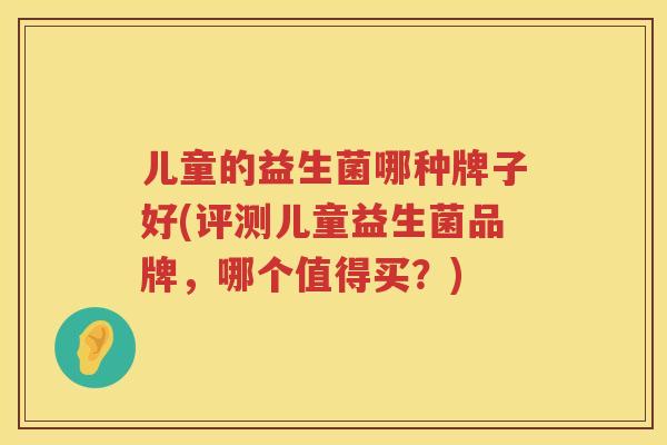 儿童的益生菌哪种牌子好(评测儿童益生菌品牌，哪个值得买？)