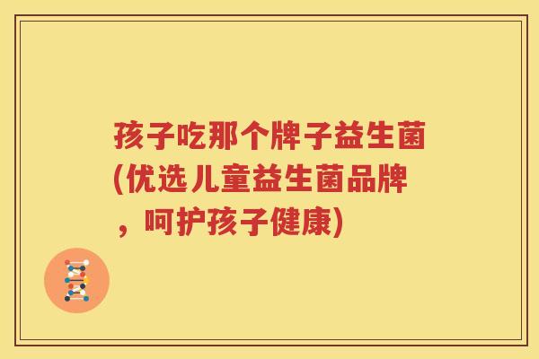 孩子吃那个牌子益生菌(优选儿童益生菌品牌，呵护孩子健康)