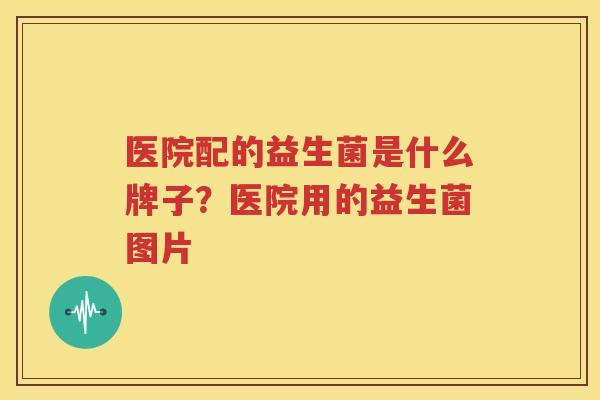 医院配的益生菌是什么牌子？医院用的益生菌图片