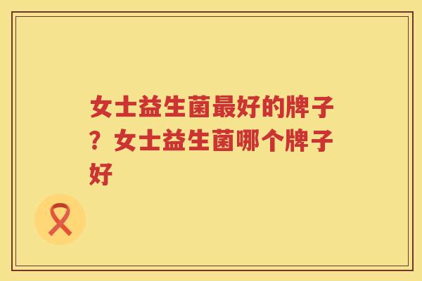 女士益生菌最好的牌子？女士益生菌哪个牌子好