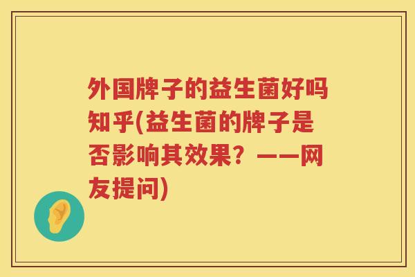 外国牌子的益生菌好吗知乎(益生菌的牌子是否影响其效果？——网友提问)