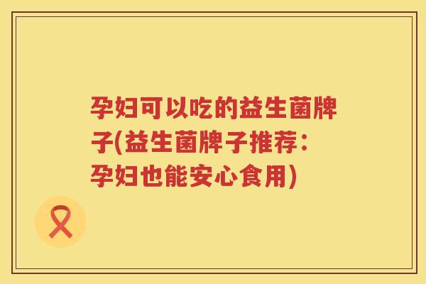 孕妇可以吃的益生菌牌子(益生菌牌子推荐：孕妇也能安心食用)