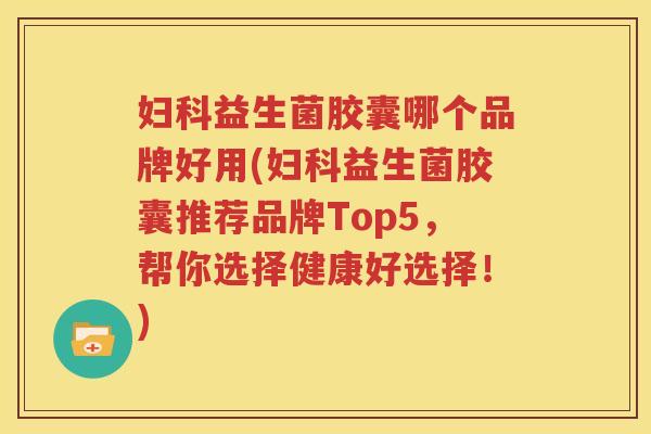 妇科益生菌胶囊哪个品牌好用(妇科益生菌胶囊推荐品牌Top5，帮你选择健康好选择！)