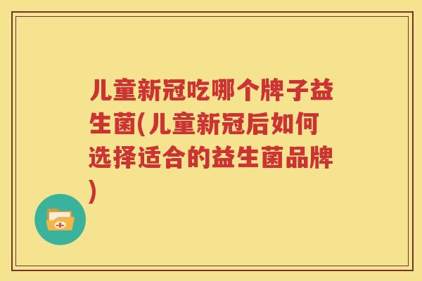 儿童新冠吃哪个牌子益生菌(儿童新冠后如何选择适合的益生菌品牌)