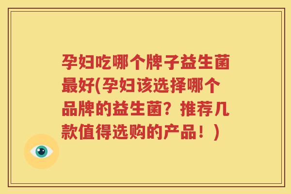 孕妇吃哪个牌子益生菌最好(孕妇该选择哪个品牌的益生菌？推荐几款值得选购的产品！)