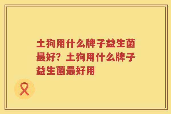 土狗用什么牌子益生菌最好？土狗用什么牌子益生菌最好用