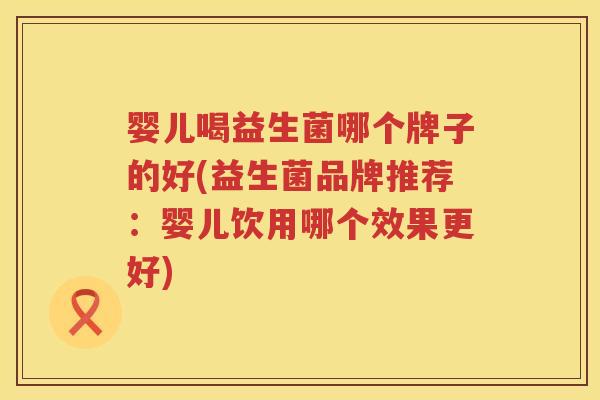 婴儿喝益生菌哪个牌子的好(益生菌品牌推荐：婴儿饮用哪个效果更好)
