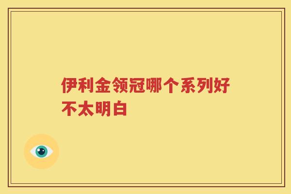 伊利金领冠哪个系列好不太明白