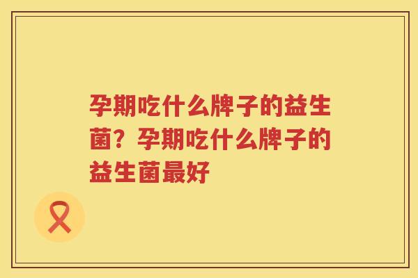 孕期吃什么牌子的益生菌？孕期吃什么牌子的益生菌最好