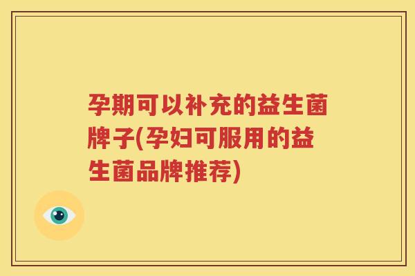 孕期可以补充的益生菌牌子(孕妇可服用的益生菌品牌推荐)
