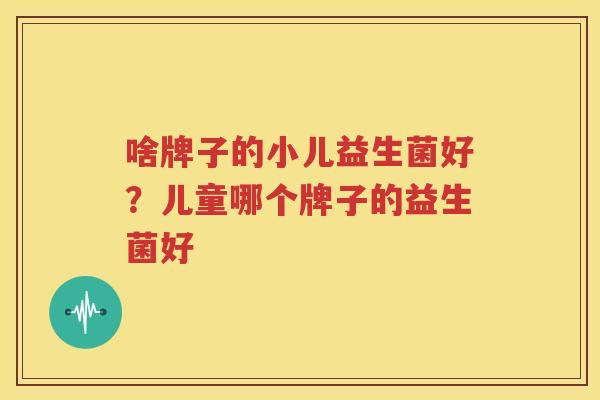 啥牌子的小儿益生菌好？儿童哪个牌子的益生菌好