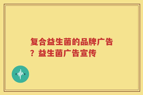 复合益生菌的品牌广告？益生菌广告宣传