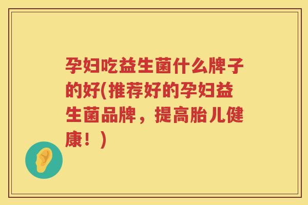 孕妇吃益生菌什么牌子的好(推荐好的孕妇益生菌品牌，提高胎儿健康！)