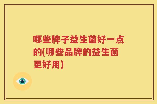 哪些牌子益生菌好一点的(哪些品牌的益生菌更好用)