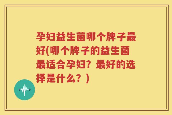 孕妇益生菌哪个牌子最好(哪个牌子的益生菌最适合孕妇？最好的选择是什么？)