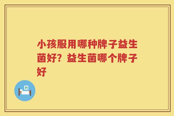 小孩服用哪种牌子益生菌好？益生菌哪个牌子好