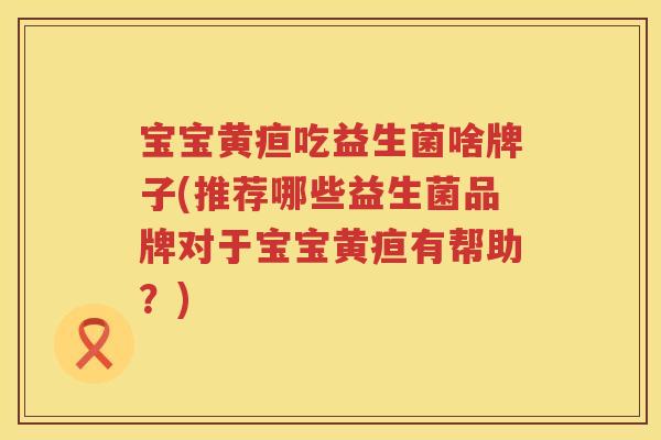 宝宝黄疸吃益生菌啥牌子(推荐哪些益生菌品牌对于宝宝黄疸有帮助？)