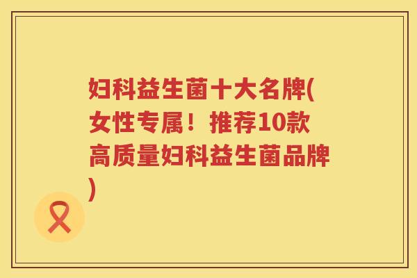 妇科益生菌十大名牌(女性专属！推荐10款高质量妇科益生菌品牌)