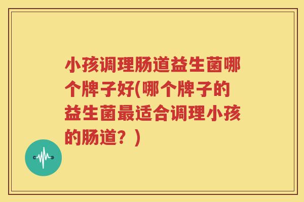 小孩调理肠道益生菌哪个牌子好(哪个牌子的益生菌最适合调理小孩的肠道？)